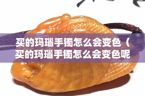 買的瑪瑙手鐲怎么會變色（買的瑪瑙手鐲怎么會變色呢）