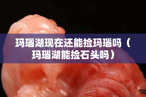 瑪瑙湖現(xiàn)在還能撿瑪瑙嗎（瑪瑙湖能撿石頭嗎）