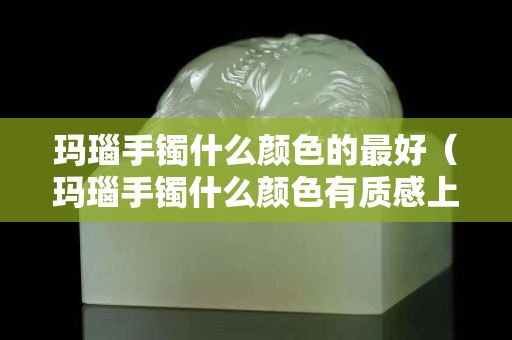 瑪瑙手鐲什么顏色的最好（瑪瑙手鐲什么顏色有質感上檔次）