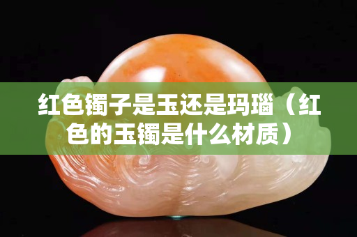 紅色鐲子是玉還是瑪瑙（紅色的玉鐲是什么材質(zhì)）