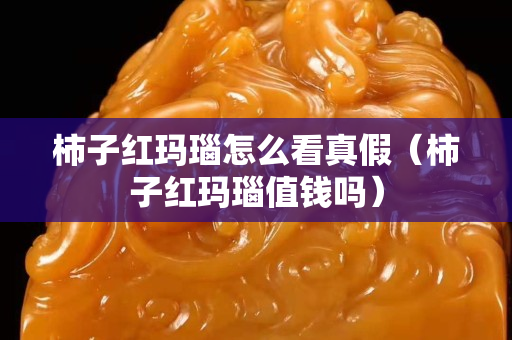 柿子紅瑪瑙怎么看真假（柿子紅瑪瑙值錢嗎）