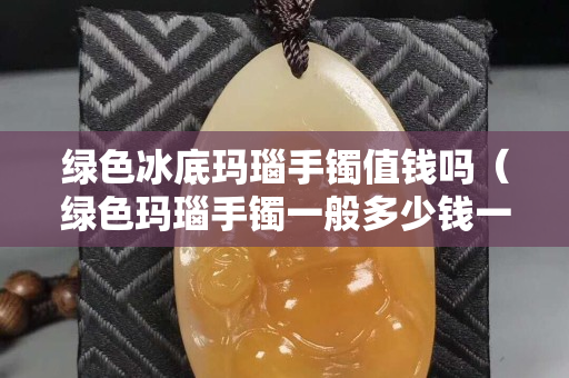 綠色冰底瑪瑙手鐲值錢嗎（綠色瑪瑙手鐲一般多少錢一個）