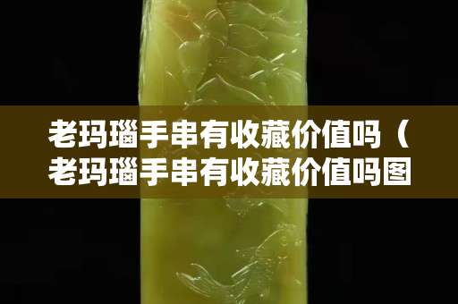 老瑪瑙手串有收藏價值嗎（老瑪瑙手串有收藏價值嗎圖片）