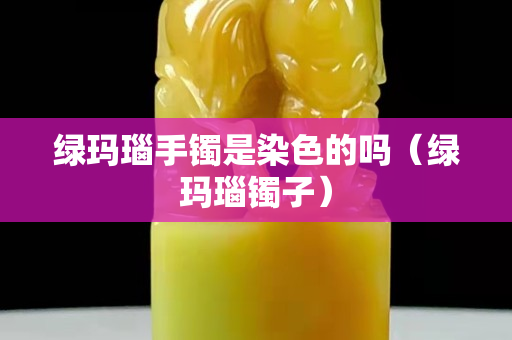 綠瑪瑙手鐲是染色的嗎（綠瑪瑙鐲子）