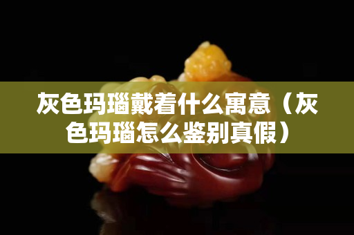 灰色瑪瑙戴著什么寓意（灰色瑪瑙怎么鑒別真假）