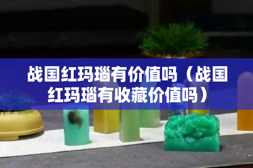 戰國紅瑪瑙有價值嗎（戰國紅瑪瑙有收藏價值嗎）