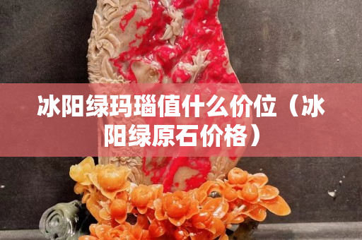 冰陽綠瑪瑙值什么價位（冰陽綠原石價格）