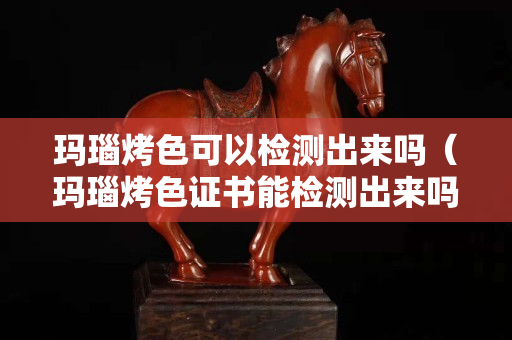 瑪瑙烤色可以檢測出來嗎（瑪瑙烤色證書能檢測出來嗎）