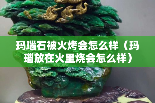 瑪瑙石被火烤會怎么樣（瑪瑙放在火里燒會怎么樣）
