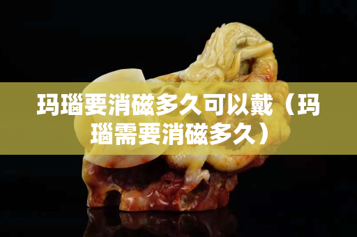 瑪瑙要消磁多久可以戴（瑪瑙需要消磁多久）