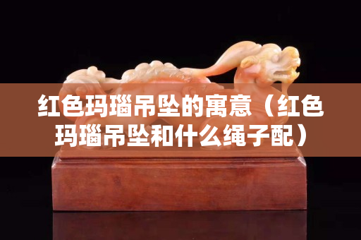 紅色瑪瑙吊墜的寓意（紅色瑪瑙吊墜和什么繩子配）
