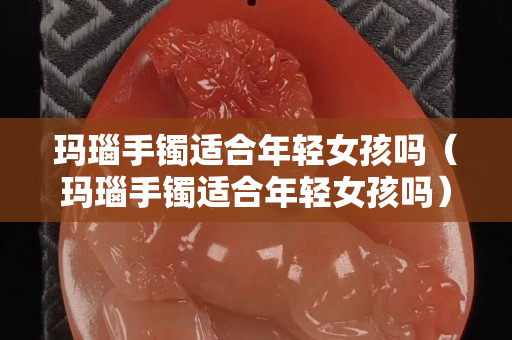 瑪瑙手鐲適合年輕女孩嗎（瑪瑙手鐲適合年輕女孩嗎）