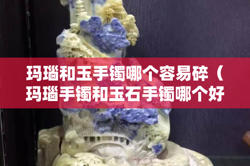 瑪瑙和玉手鐲哪個容易碎（瑪瑙手鐲和玉石手鐲哪個好）