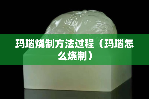 瑪瑙燒制方法過程（瑪瑙怎么燒制）