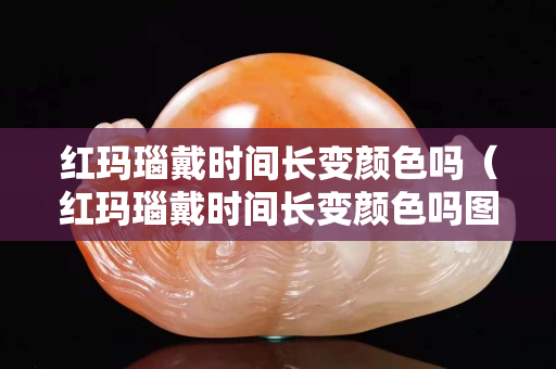紅瑪瑙戴時(shí)間長(zhǎng)變顏色嗎（紅瑪瑙戴時(shí)間長(zhǎng)變顏色嗎圖片）