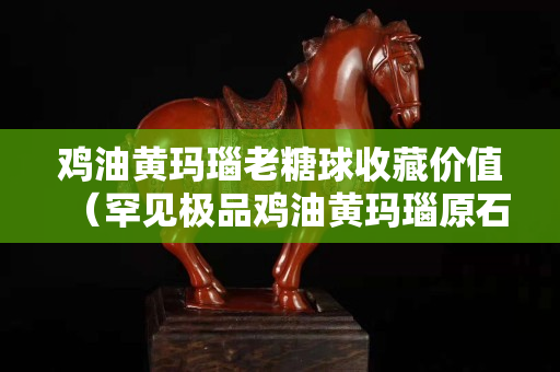 雞油黃瑪瑙老糖球收藏價值（罕見極品雞油黃瑪瑙原石）