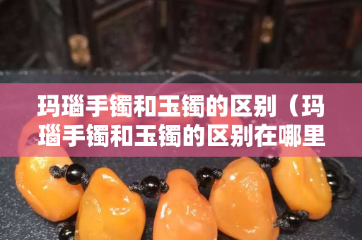 瑪瑙手鐲和玉鐲的區(qū)別（瑪瑙手鐲和玉鐲的區(qū)別在哪里）