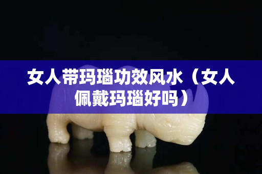 女人帶瑪瑙功效風水（女人佩戴瑪瑙好嗎）