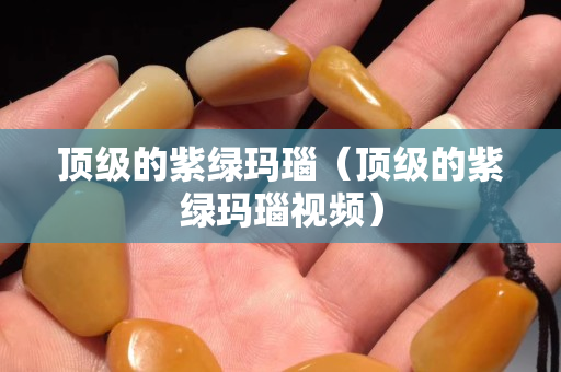 頂級的紫綠瑪瑙（頂級的紫綠瑪瑙視頻）