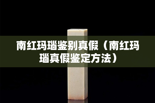 南紅瑪瑙鑒別真假（南紅瑪瑙真假鑒定方法）