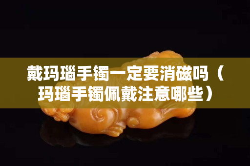 戴瑪瑙手鐲一定要消磁嗎（瑪瑙手鐲佩戴注意哪些）