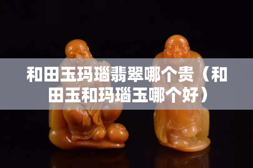 和田玉瑪瑙翡翠哪個(gè)貴（和田玉和瑪瑙玉哪個(gè)好）