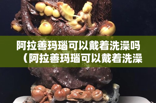阿拉善瑪瑙可以戴著洗澡嗎（阿拉善瑪瑙可以戴著洗澡嗎）