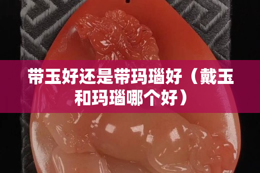 帶玉好還是帶瑪瑙好（戴玉和瑪瑙哪個好）