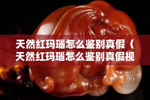 天然紅瑪瑙怎么鑒別真假（天然紅瑪瑙怎么鑒別真假視頻）