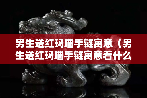 男生送紅瑪瑙手鏈寓意（男生送紅瑪瑙手鏈寓意著什么）