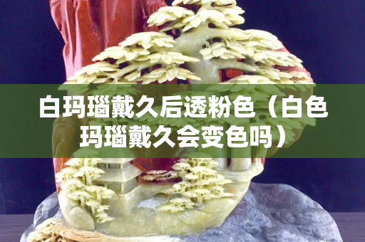 白瑪瑙戴久后透粉色（白色瑪瑙戴久會變色嗎）