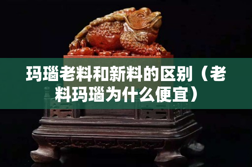 瑪瑙老料和新料的區別（老料瑪瑙為什么便宜）