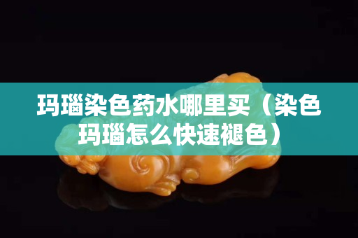 瑪瑙染色藥水哪里買（染色瑪瑙怎么快速褪色）
