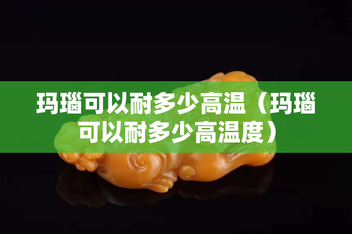 瑪瑙可以耐多少高溫（瑪瑙可以耐多少高溫度）
