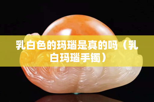 乳白色的瑪瑙是真的嗎（乳白瑪瑙手鐲）