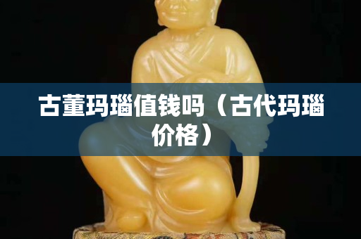 古董瑪瑙值錢嗎（古代瑪瑙價格）
