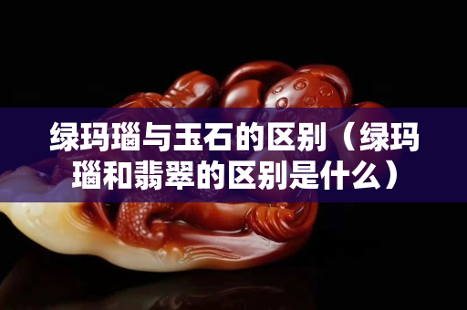 綠瑪瑙與玉石的區別（綠瑪瑙和翡翠的區別是什么）