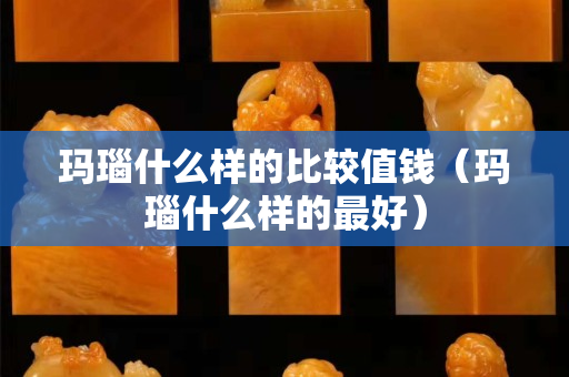 瑪瑙什么樣的比較值錢（瑪瑙什么樣的最好）