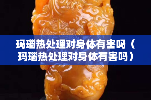 瑪瑙熱處理對身體有害嗎（瑪瑙熱處理對身體有害嗎）