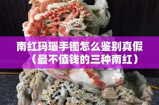 南紅瑪瑙手鐲怎么鑒別真假（最不值錢的三種南紅）