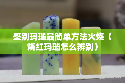 鑒別瑪瑙最簡單方法火燒（燒紅瑪瑙怎么辨別）