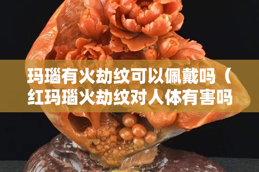 瑪瑙有火劫紋可以佩戴嗎（紅瑪瑙火劫紋對人體有害嗎）