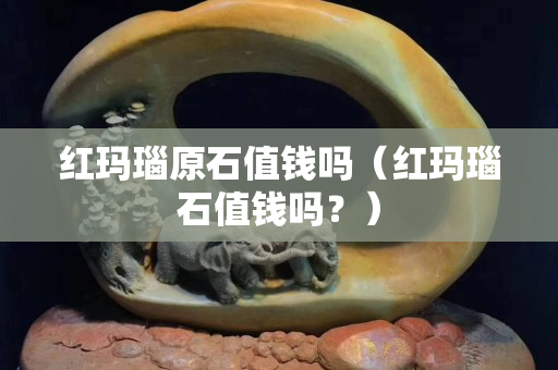紅瑪瑙原石值錢嗎（紅瑪瑙石值錢嗎？）
