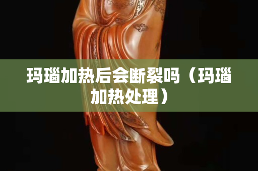 瑪瑙加熱后會斷裂嗎（瑪瑙加熱處理）