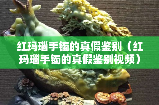 紅瑪瑙手鐲的真假鑒別（紅瑪瑙手鐲的真假鑒別視頻）