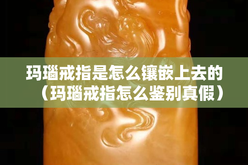 瑪瑙戒指是怎么鑲嵌上去的（瑪瑙戒指怎么鑒別真假）