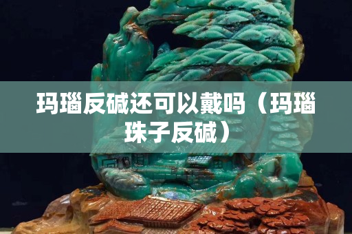 瑪瑙反堿還可以戴嗎（瑪瑙珠子反堿）
