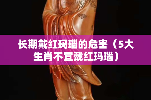 長期戴紅瑪瑙的危害（5大生肖不宜戴紅瑪瑙）