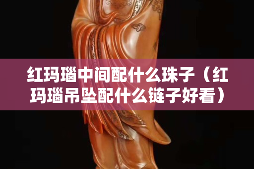 紅瑪瑙中間配什么珠子（紅瑪瑙吊墜配什么鏈子好看）