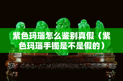 紫色瑪瑙怎么鑒別真假（紫色瑪瑙手鐲是不是假的）